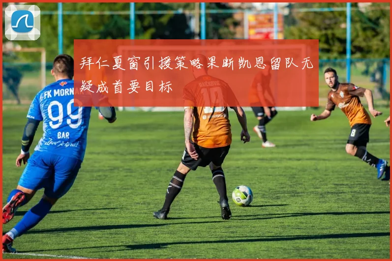 拜仁夏窗引援策略果断凯恩留队无疑成首要目标