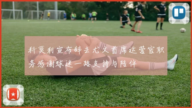 科莫利宣布辞去尤文首席运营官职务感谢球迷一路支持与陪伴