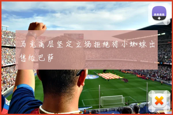 马竞高层坚定立场拒绝将小蜘蛛出售给巴萨