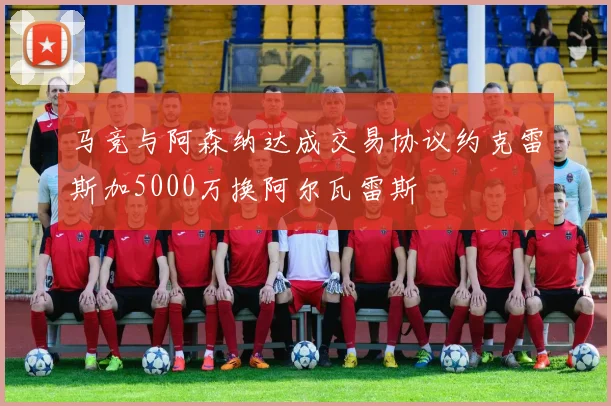 马竞与阿森纳达成交易协议约克雷斯加5000万换阿尔瓦雷斯
