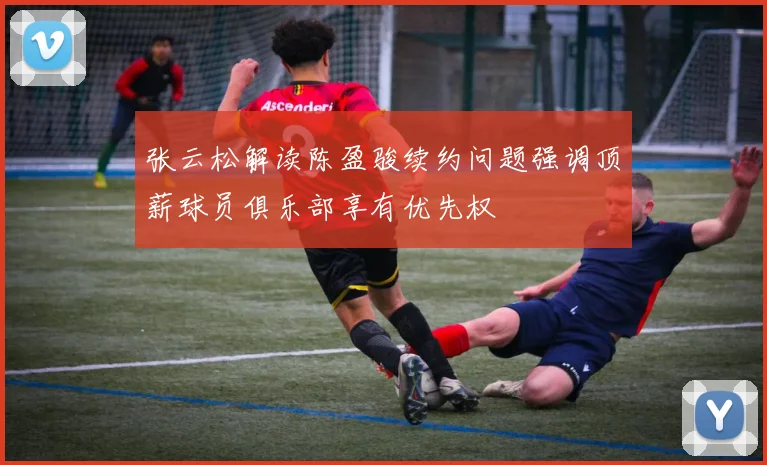 张云松解读陈盈骏续约问题强调顶薪球员俱乐部享有优先权