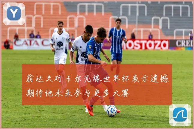 翁达夫对卡尔无缘世界杯表示遗憾期待他未来参与更多大赛