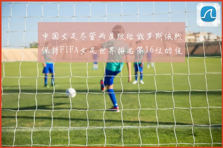 中国女足尽管两度败给俄罗斯依然保持FIFA女足世界排名第16位的佳绩