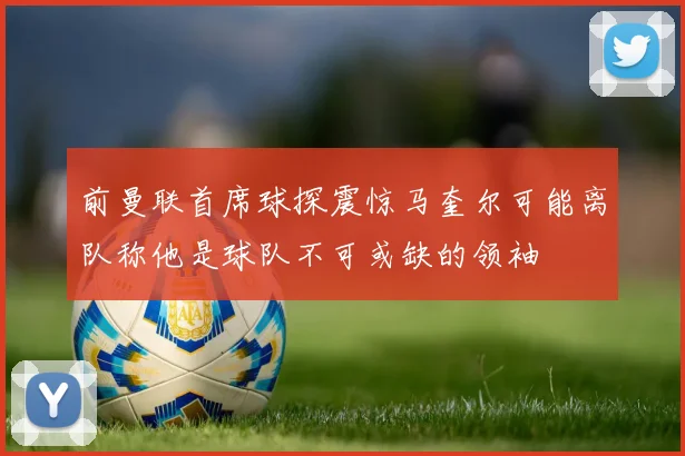 前曼联首席球探震惊马奎尔可能离队称他是球队不可或缺的领袖