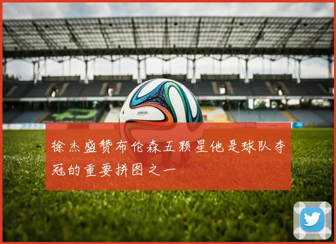徐杰盛赞布伦森五颗星他是球队夺冠的重要拼图之一