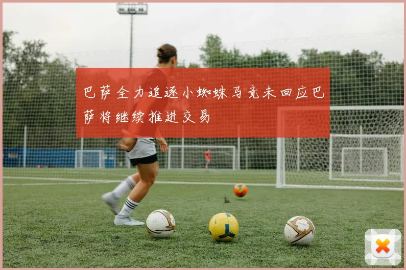 巴萨全力追逐小蜘蛛马竞未回应巴萨将继续推进交易