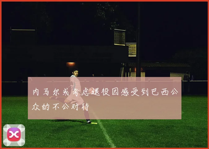 内马尔或考虑退役因感受到巴西公众的不公对待