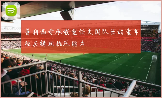 普利西奇承载重任美国队长的童年经历铸就抗压能力