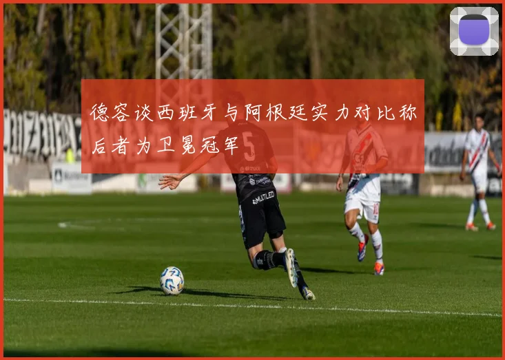 德容谈西班牙与阿根廷实力对比称后者为卫冕冠军