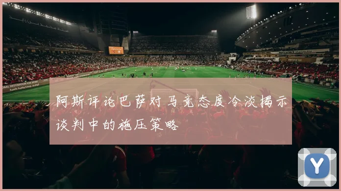 阿斯评论巴萨对马竞态度冷淡揭示谈判中的施压策略