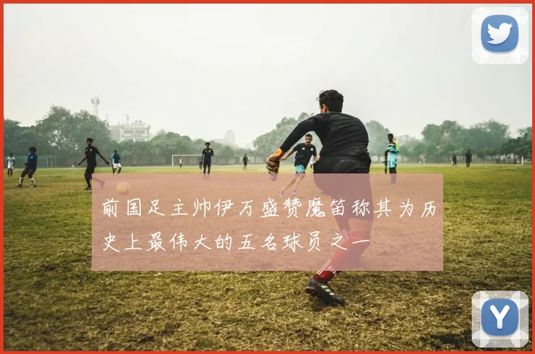 前国足主帅伊万盛赞魔笛称其为历史上最伟大的五名球员之一