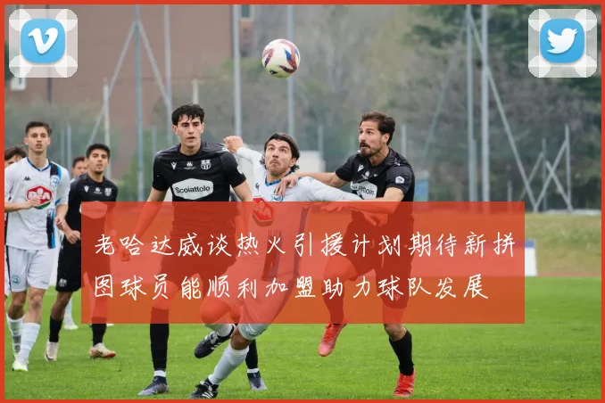 老哈达威谈热火引援计划期待新拼图球员能顺利加盟助力球队发展