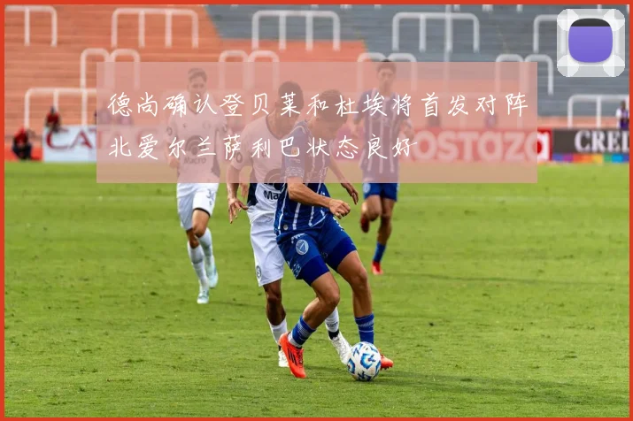 德尚确认登贝莱和杜埃将首发对阵北爱尔兰萨利巴状态良好