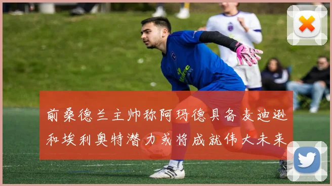 前桑德兰主帅称阿玛德具备麦迪逊和埃利奥特潜力或将成就伟大未来