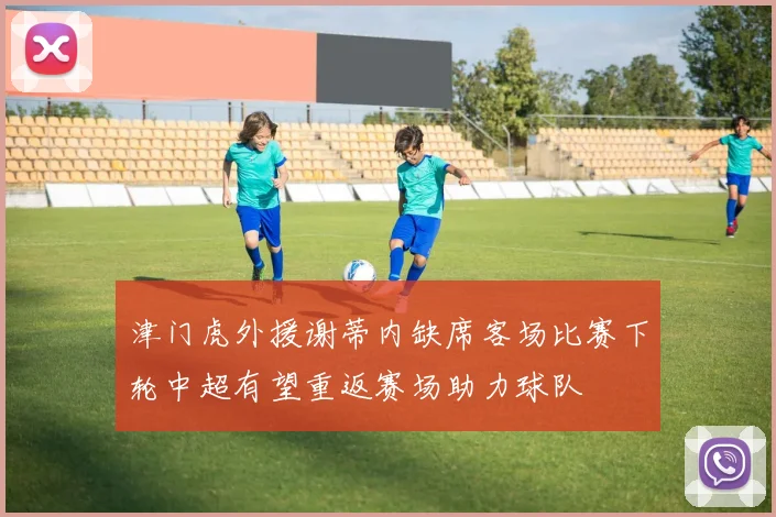 津门虎外援谢蒂内缺席客场比赛下轮中超有望重返赛场助力球队